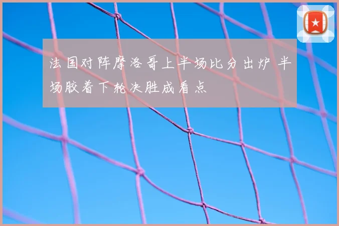 法国对阵摩洛哥上半场比分出炉 半场胶着下轮决胜成看点