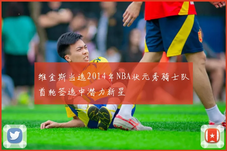 维金斯当选2014年NBA状元秀骑士队首轮签选中潜力新星
