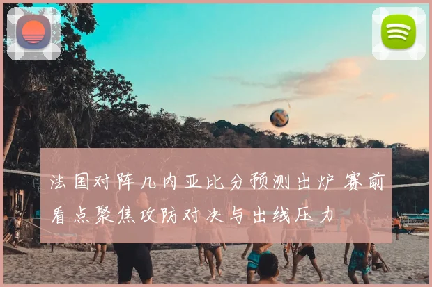法国对阵几内亚比分预测出炉 赛前看点聚焦攻防对决与出线压力