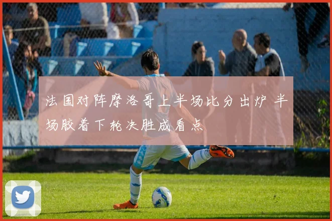 法国对阵摩洛哥上半场比分出炉 半场胶着下轮决胜成看点