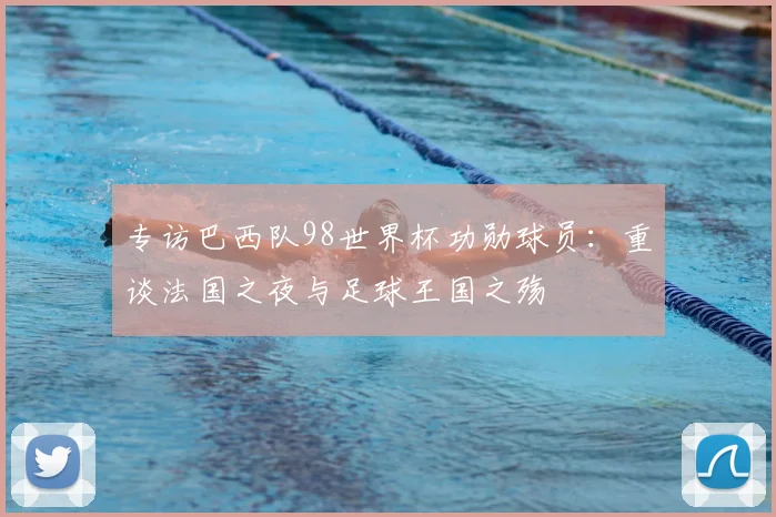 专访巴西队98世界杯功勋球员:重谈法国之夜与足球王国之殇