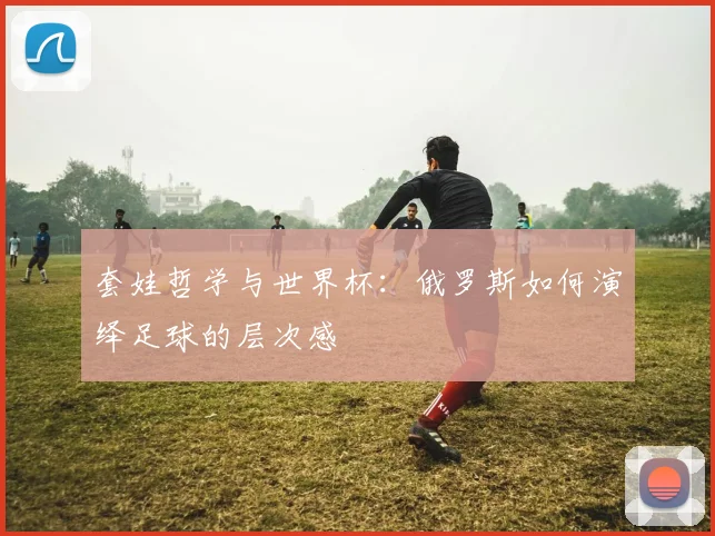 套娃哲学与世界杯:俄罗斯如何演绎足球的层次感