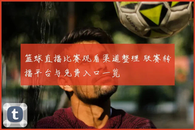 篮球直播比赛观看渠道整理 联赛转播平台与免费入口一览