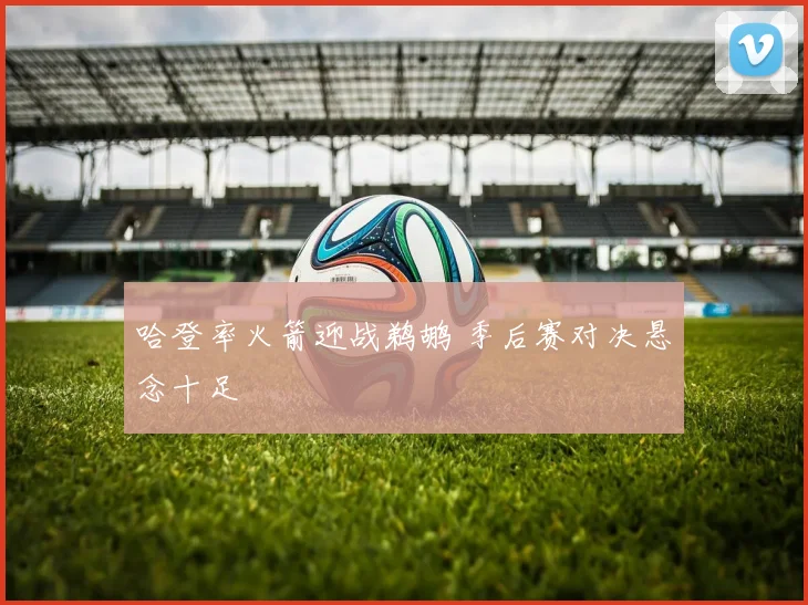 哈登率火箭迎战鹈鹕 季后赛对决悬念十足