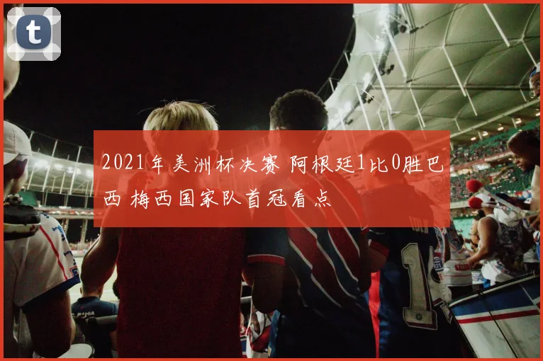 2021年美洲杯决赛 阿根廷1比0胜巴西 梅西国家队首冠看点