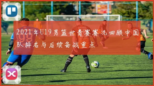 2021年U19男篮世青赛赛况回顾中国队排名与后续备战重点