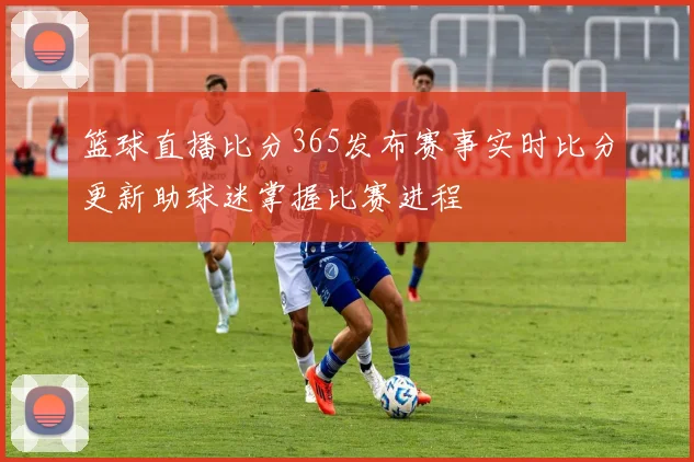 篮球直播比分365发布赛事实时比分更新助球迷掌握比赛进程
