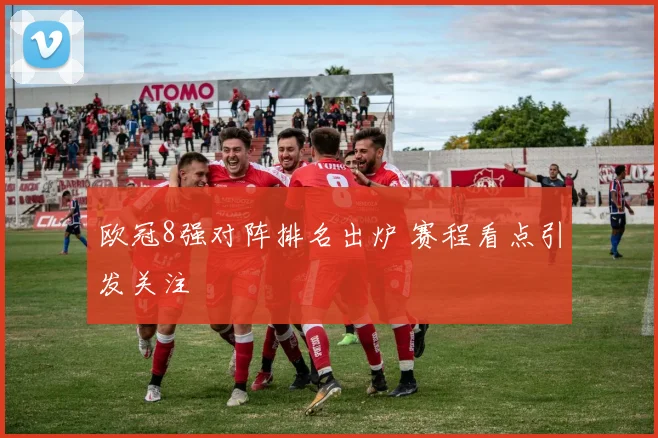 欧冠8强对阵排名出炉 赛程看点引发关注