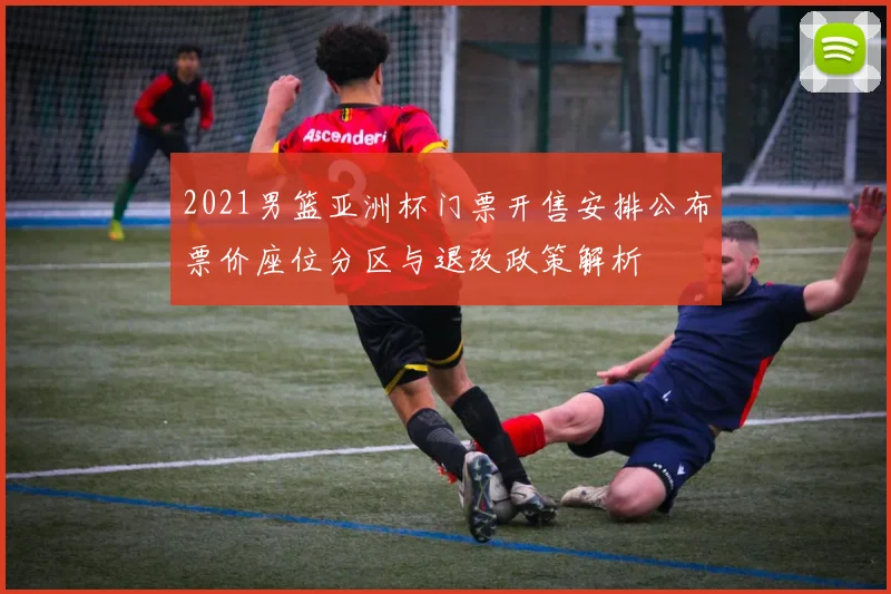 2021男篮亚洲杯门票开售安排公布票价座位分区与退改政策解析