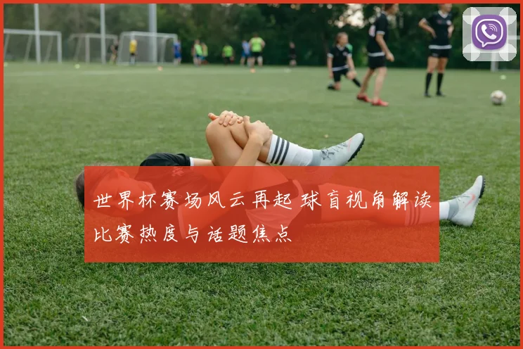 世界杯赛场风云再起 球盲视角解读比赛热度与话题焦点