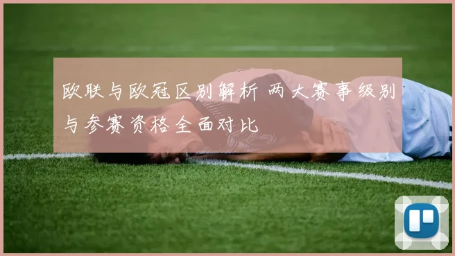 欧联与欧冠区别解析 两大赛事级别与参赛资格全面对比