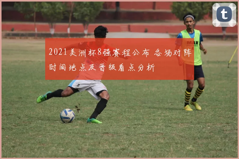 2021美洲杯8强赛程公布 各场对阵时间地点及晋级看点分析