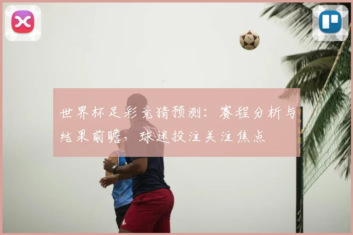 世界杯足彩竞猜预测:赛程分析与结果前瞻,球迷投注关注焦点