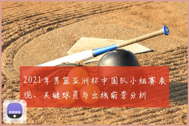 2021年男篮亚洲杯中国队小组赛表现、关键球员与出线前景分析