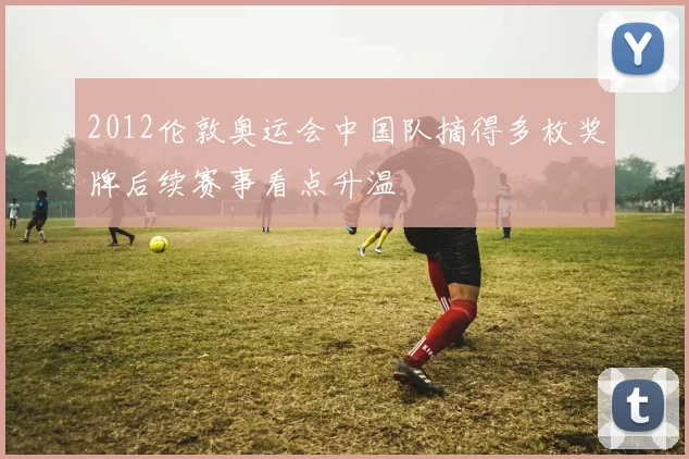 2012伦敦奥运会中国队摘得多枚奖牌后续赛事看点升温