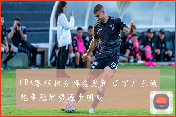 CBA赛程积分排名更新 辽宁广东领跑争冠形势逐步明朗