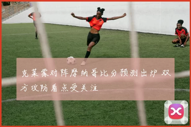 克莱蒙对阵摩纳哥比分预测出炉 双方攻防看点受关注
