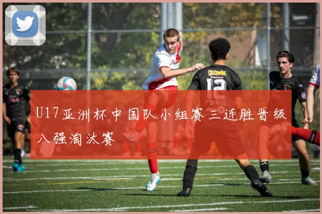 U17亚洲杯中国队小组赛三连胜晋级八强淘汰赛