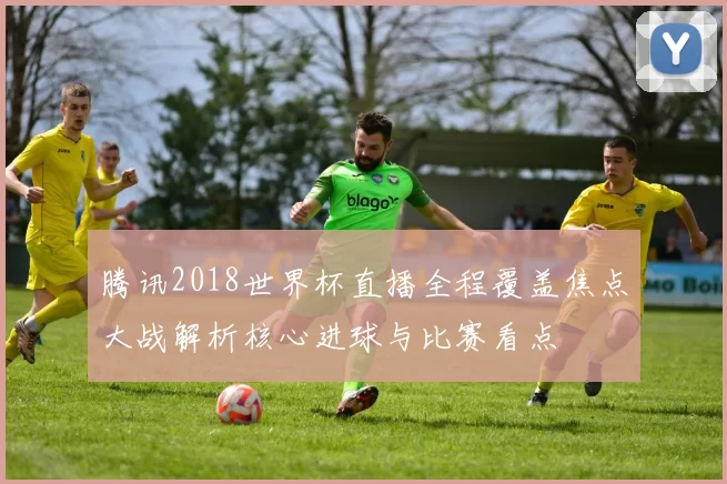 腾讯2018世界杯直播全程覆盖焦点大战解析核心进球与比赛看点