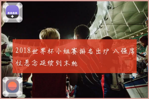 2018世界杯小组赛排名出炉 八强席位悬念延续到末轮
