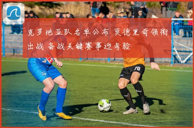 克罗地亚队名单公布 莫德里奇领衔出战 备战关键赛事迎考验