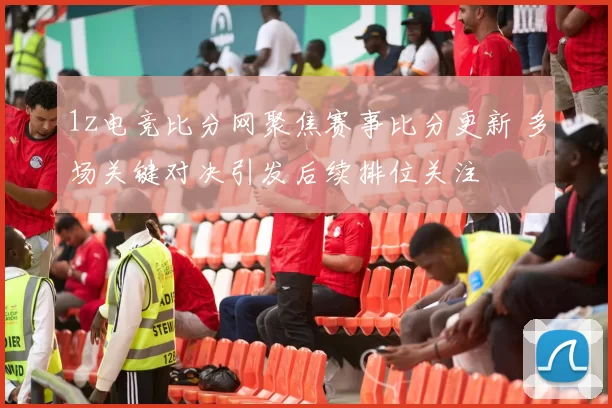 1z电竞比分网聚焦赛事比分更新 多场关键对决引发后续排位关注