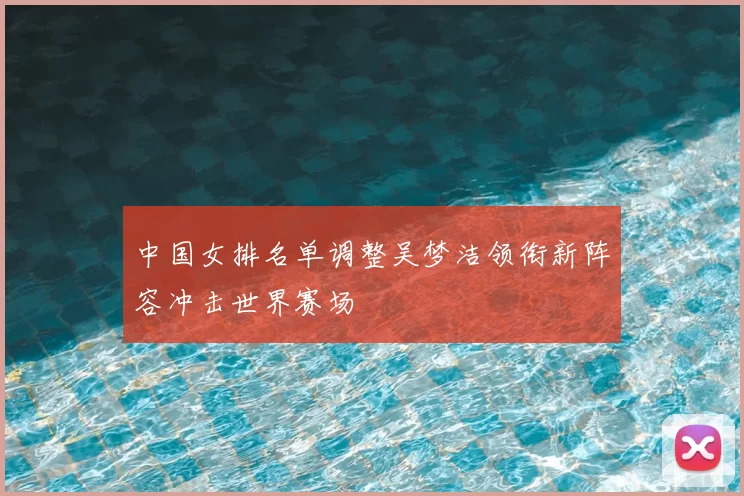 中国女排名单调整吴梦洁领衔新阵容冲击世界赛场
