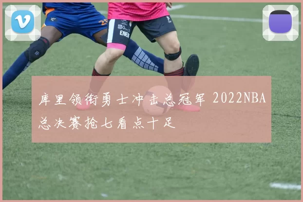 库里领衔勇士冲击总冠军 2022NBA总决赛抢七看点十足