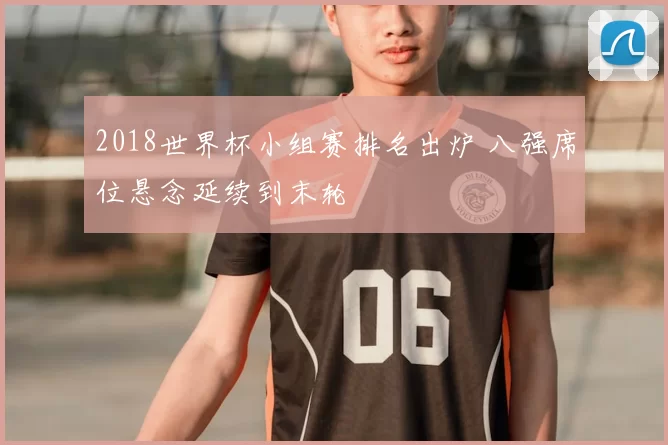 2018世界杯小组赛排名出炉 八强席位悬念延续到末轮