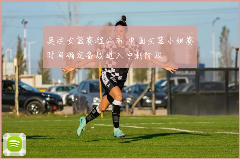 奥运女篮赛程公布 中国女篮小组赛时间确定备战进入冲刺阶段