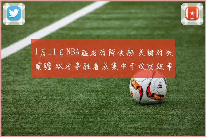 1月11日NBA猛龙对阵快船 关键对决前瞻 双方争胜看点集中于攻防效率