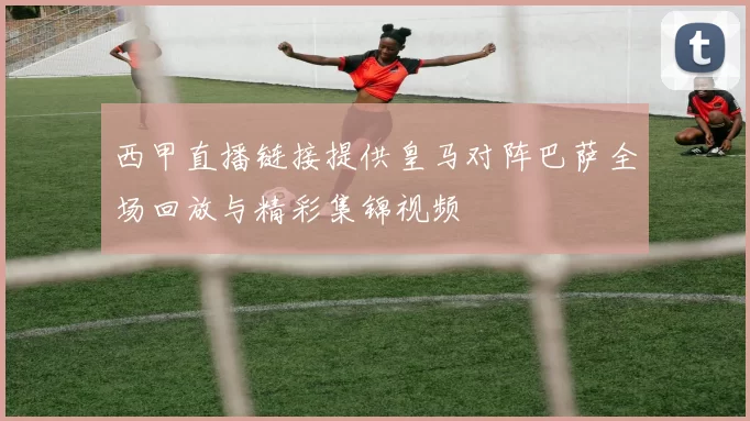 西甲直播链接提供皇马对阵巴萨全场回放与精彩集锦视频