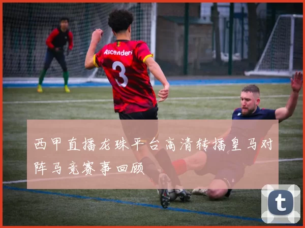西甲直播龙珠平台高清转播皇马对阵马竞赛事回顾