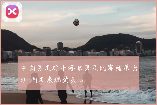 中国男足对卡塔尔男足比赛结果出炉 国足表现受关注