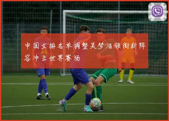 中国女排名单调整吴梦洁领衔新阵容冲击世界赛场