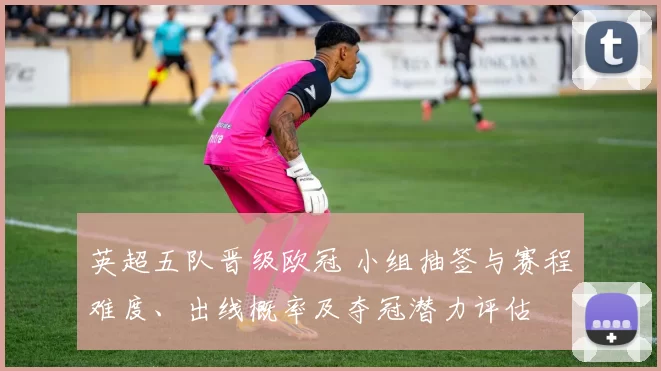 英超五队晋级欧冠 小组抽签与赛程难度、出线概率及夺冠潜力评估